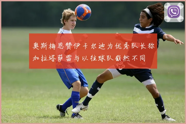 奥斯梅恩赞伊卡尔迪为优秀队长称加拉塔萨雷与以往球队截然不同