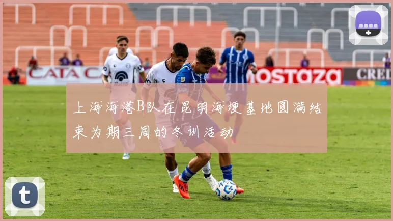 上海海港B队在昆明海埂基地圆满结束为期三周的冬训活动