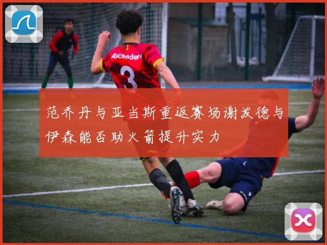 范乔丹与亚当斯重返赛场谢泼德与伊森能否助火箭提升实力