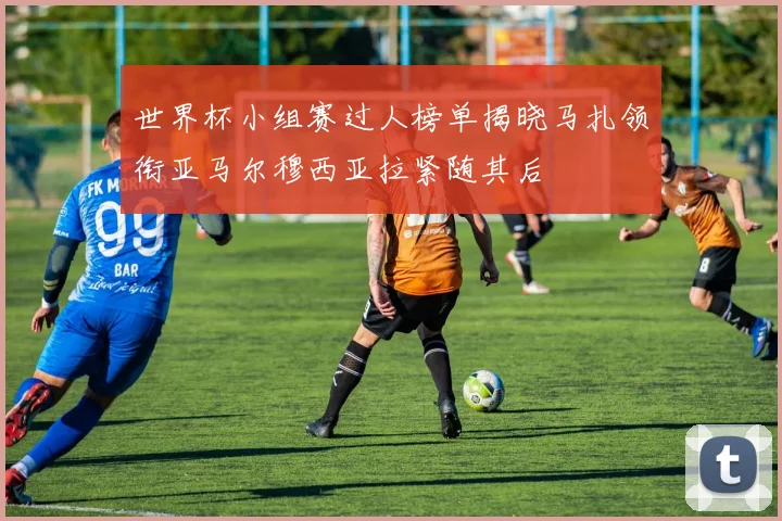 世界杯小组赛过人榜单揭晓马扎领衔亚马尔穆西亚拉紧随其后