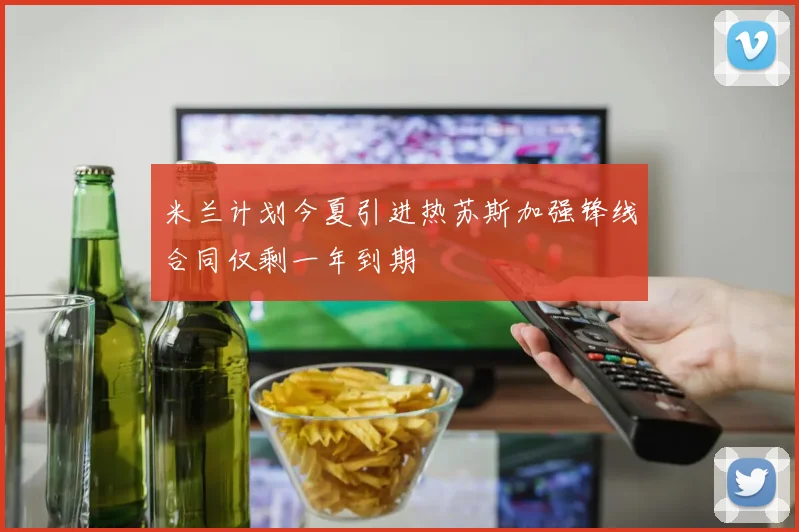 米兰计划今夏引进热苏斯加强锋线合同仅剩一年到期