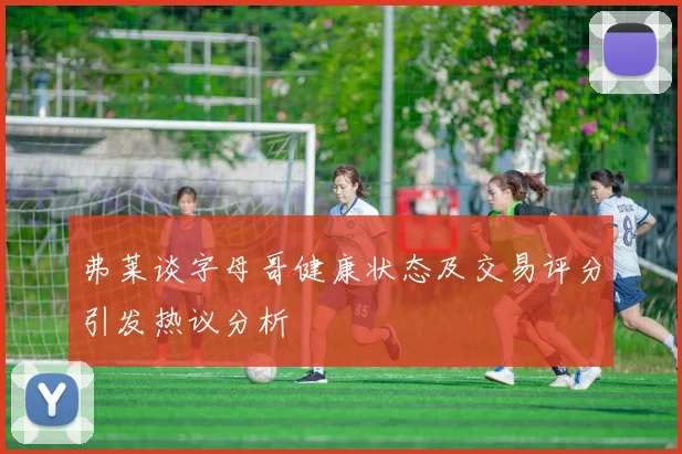 弗莱谈字母哥健康状态及交易评分引发热议分析