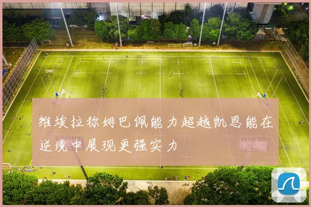 维埃拉称姆巴佩能力超越凯恩能在逆境中展现更强实力