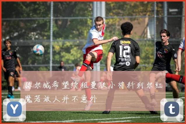 赫尔城希望续租曼联小将科利尔红魔若放人并不意外