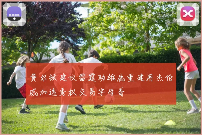 费尔顿建议雷霆助雄鹿重建用杰伦威加选秀权交易字母哥