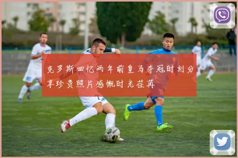 克罗斯回忆两年前皇马夺冠时刻分享珍贵照片感慨时光荏苒
