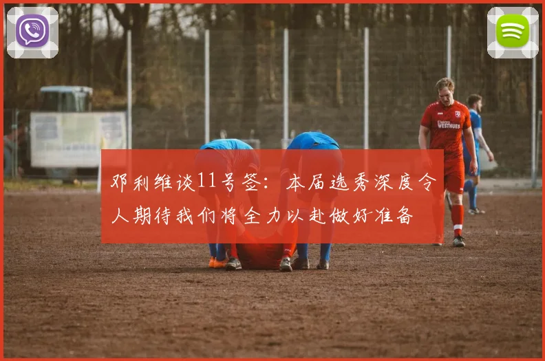 邓利维谈11号签：本届选秀深度令人期待我们将全力以赴做好准备